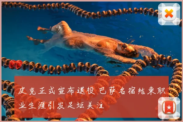 皮克正式宣布退役 巴萨名宿结束职业生涯引发足坛关注