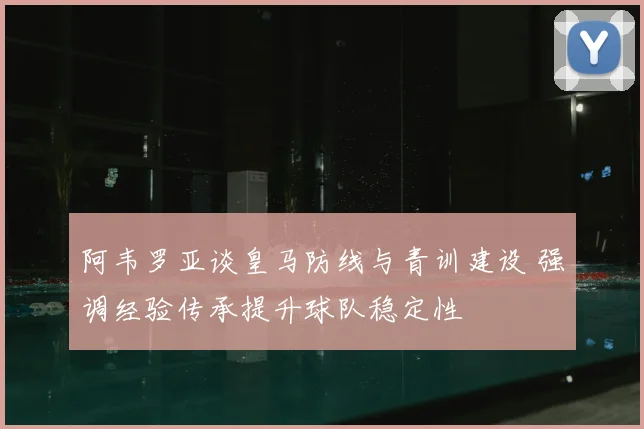 阿韦罗亚谈皇马防线与青训建设 强调经验传承提升球队稳定性