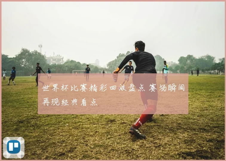 世界杯比赛精彩回放盘点 赛场瞬间再现经典看点