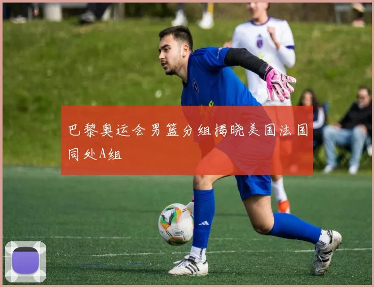 巴黎奥运会男篮分组揭晓美国法国同处A组
