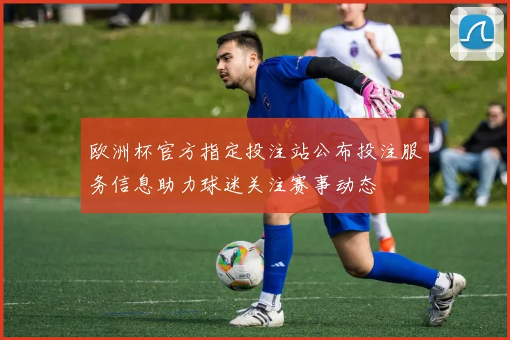 欧洲杯官方指定投注站公布投注服务信息助力球迷关注赛事动态