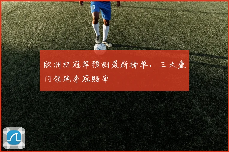 欧洲杯冠军预测最新榜单,三大豪门领跑夺冠赔率