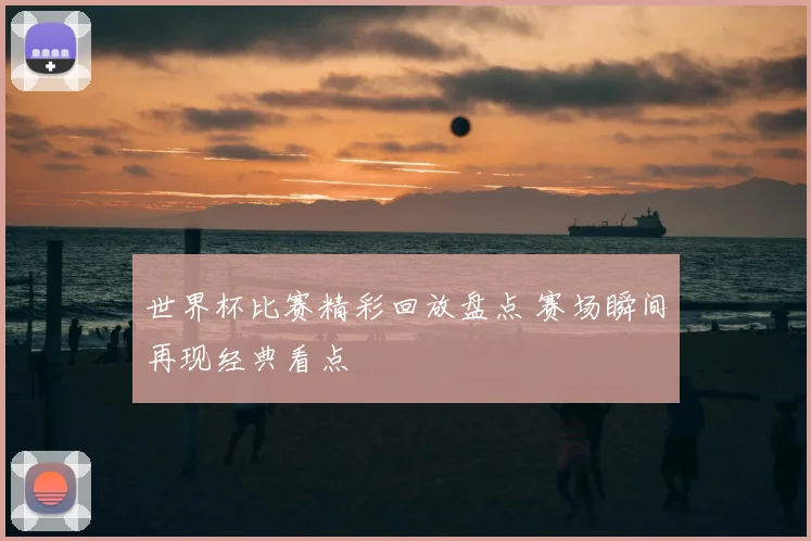 世界杯比赛精彩回放盘点 赛场瞬间再现经典看点