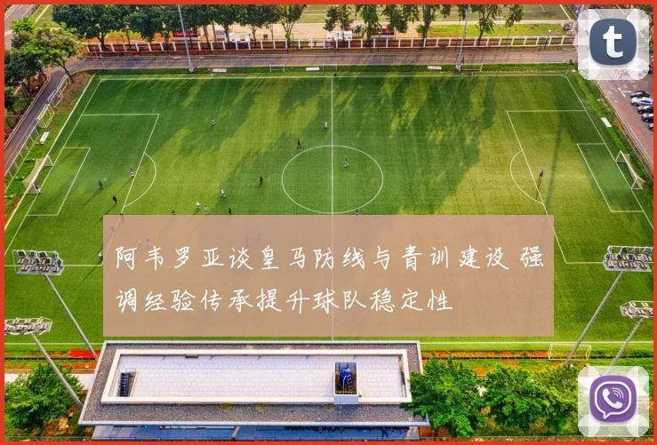 阿韦罗亚谈皇马防线与青训建设 强调经验传承提升球队稳定性