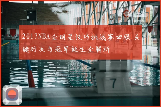 2017NBA全明星技巧挑战赛回顾 关键对决与冠军诞生全解析