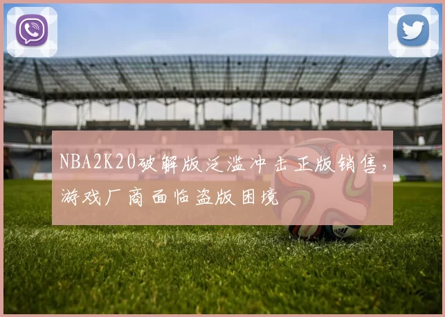 NBA2K20破解版泛滥冲击正版销售，游戏厂商面临盗版困境