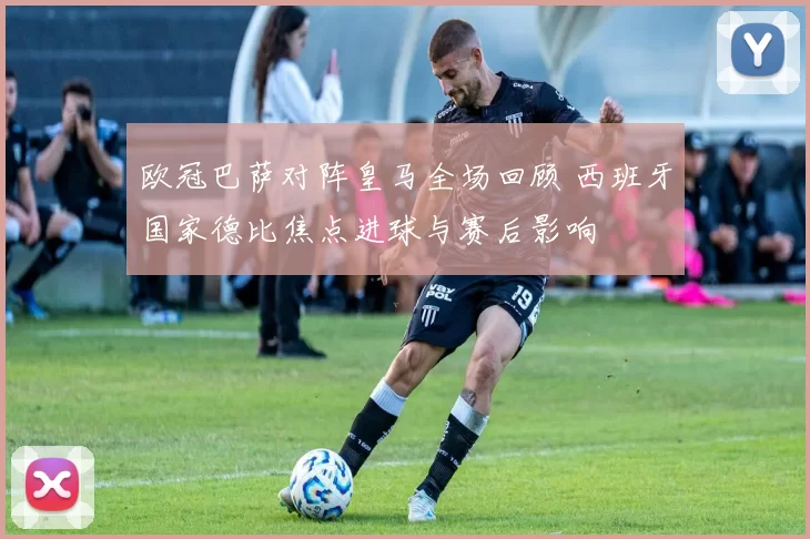 欧冠巴萨对阵皇马全场回顾 西班牙国家德比焦点进球与赛后影响