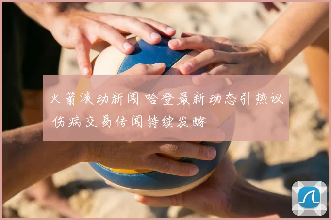 火箭滚动新闻 哈登最新动态引热议 伤病交易传闻持续发酵