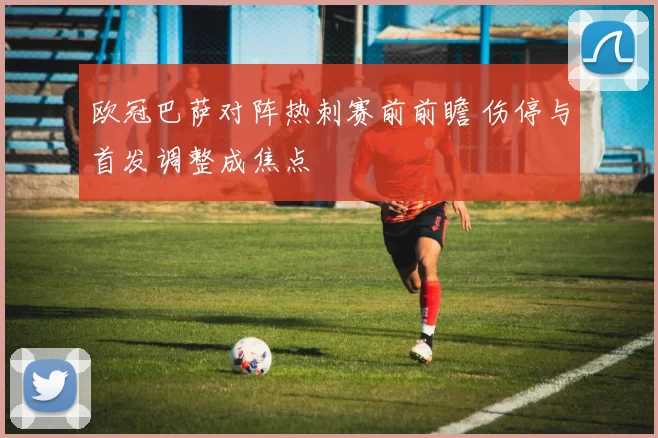 欧冠巴萨对阵热刺赛前前瞻 伤停与首发调整成焦点