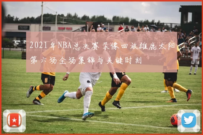 2021年NBA总决赛录像回放雄鹿太阳第六场全场集锦与关键时刻