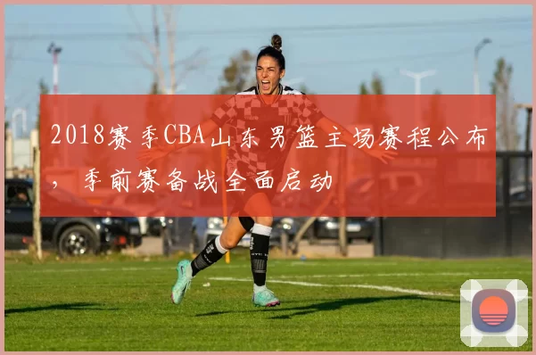 2018赛季CBA山东男篮主场赛程公布，季前赛备战全面启动