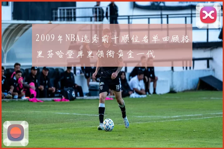 2009年NBA选秀前十顺位名单回顾格里芬哈登库里领衔黄金一代