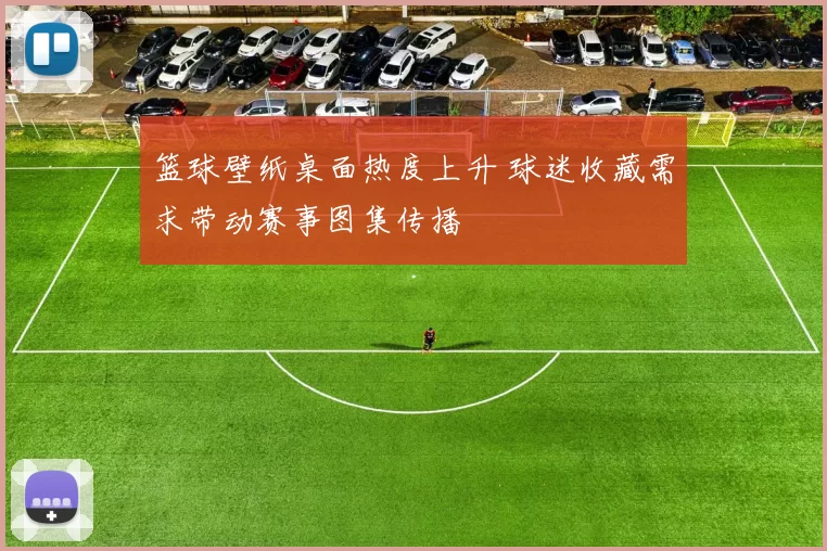 篮球壁纸桌面热度上升 球迷收藏需求带动赛事图集传播