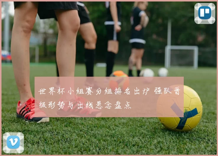 世界杯小组赛分组排名出炉 强队晋级形势与出线悬念盘点