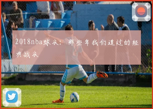 2018nba球衣：那些年我们追过的经典战衣