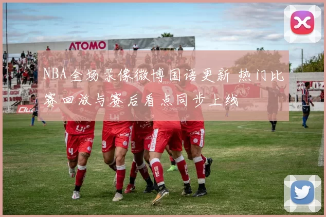 NBA全场录像微博国语更新 热门比赛回放与赛后看点同步上线