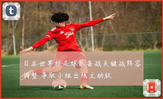 日本世界杯足球队备战关键战阵容调整 争取小组出线主动权