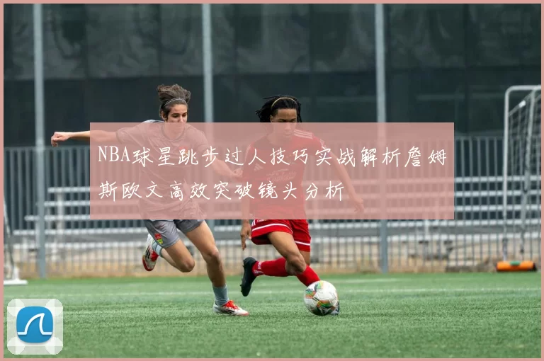 NBA球星跳步过人技巧实战解析詹姆斯欧文高效突破镜头分析