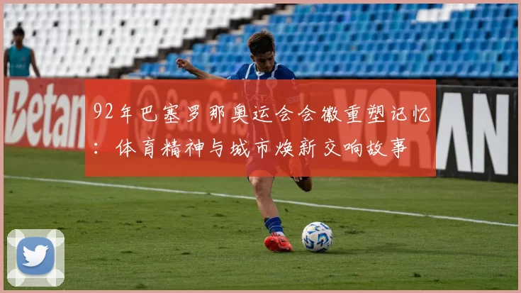 92年巴塞罗那奥运会会徽重塑记忆：体育精神与城市焕新交响故事