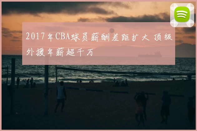 2017年CBA球员薪酬差距扩大 顶级外援年薪超千万