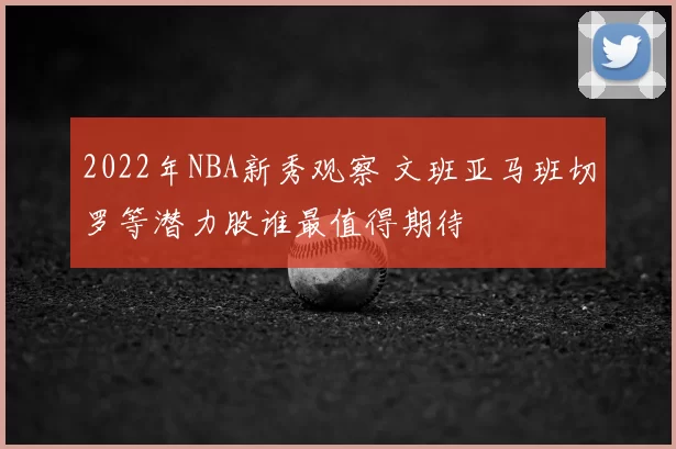 2022年NBA新秀观察 文班亚马班切罗等潜力股谁最值得期待