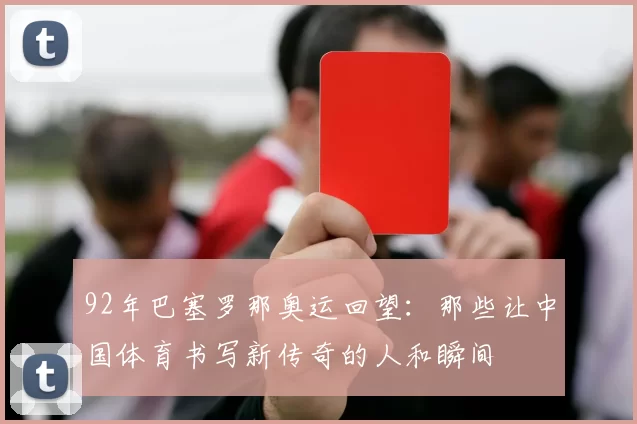 92年巴塞罗那奥运回望：那些让中国体育书写新传奇的人和瞬间