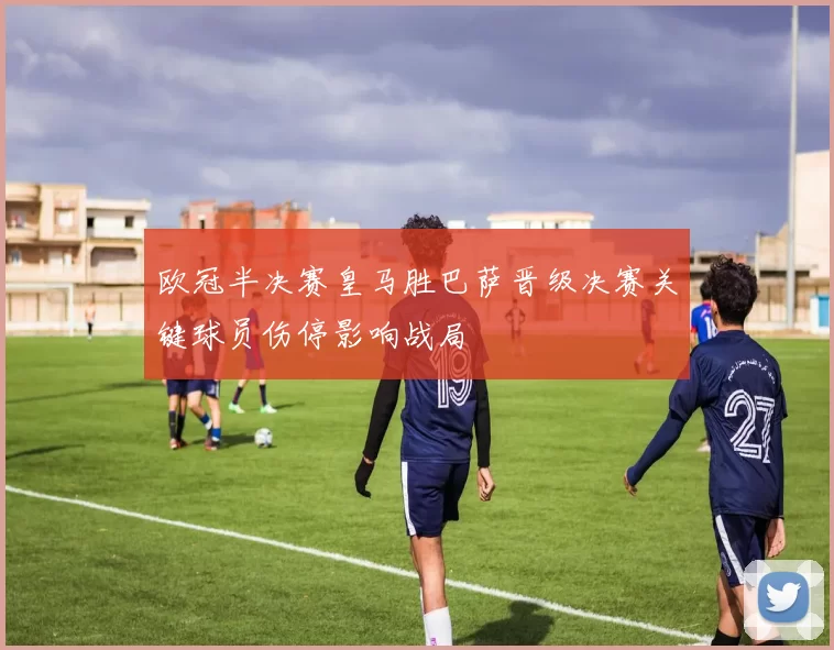 欧冠半决赛皇马胜巴萨晋级决赛关键球员伤停影响战局