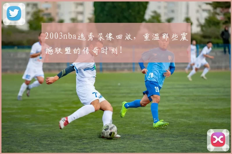 2003nba选秀录像回放，重温那些震撼联盟的传奇时刻！