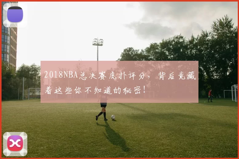 2018NBA总决赛虎扑评分，背后竟藏着这些你不知道的秘密！