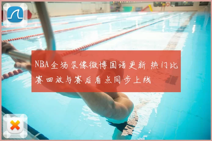 NBA全场录像微博国语更新 热门比赛回放与赛后看点同步上线