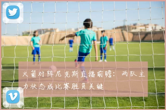 火箭对阵尼克斯直播前瞻：两队主力状态成比赛胜负关键