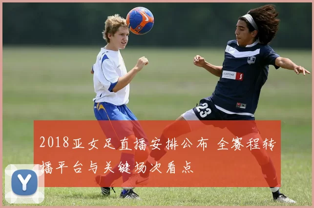 2018亚女足直播安排公布 全赛程转播平台与关键场次看点