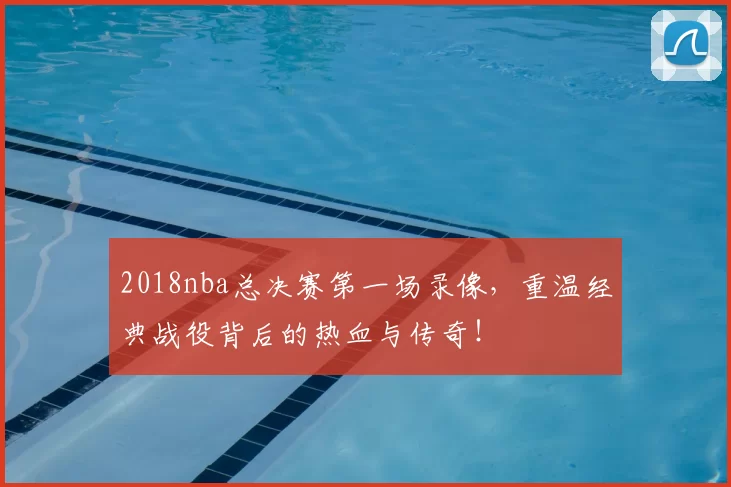 2018nba总决赛第一场录像，重温经典战役背后的热血与传奇！