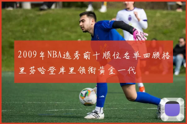 2009年NBA选秀前十顺位名单回顾格里芬哈登库里领衔黄金一代