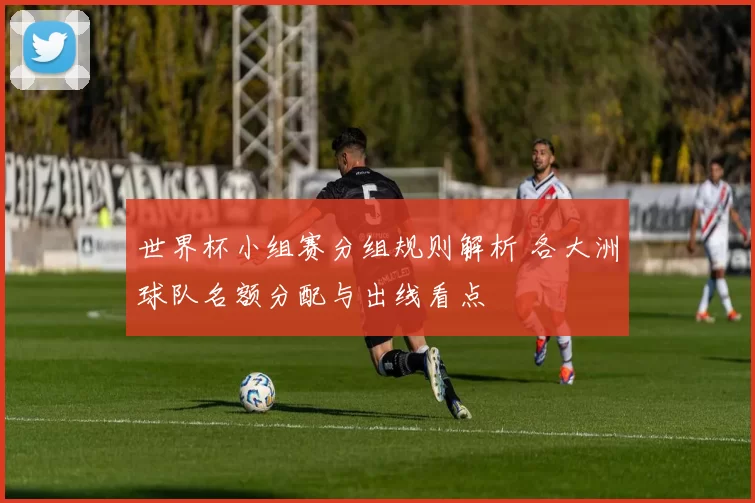 世界杯小组赛分组规则解析 各大洲球队名额分配与出线看点