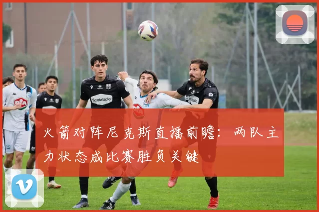 火箭对阵尼克斯直播前瞻：两队主力状态成比赛胜负关键