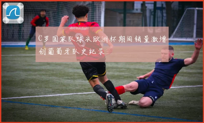 C罗国家队球衣欧洲杯期间销量激增创葡萄牙队史纪录