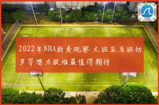 2022年NBA新秀观察 文班亚马班切罗等潜力股谁最值得期待