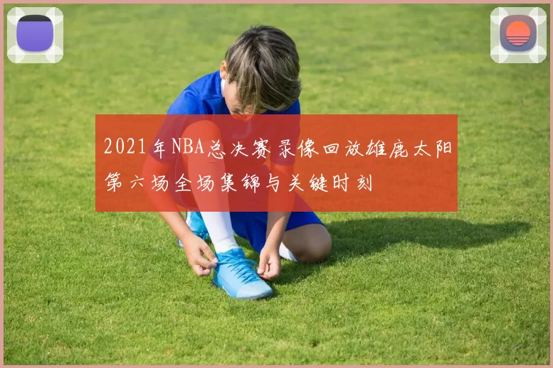 2021年NBA总决赛录像回放雄鹿太阳第六场全场集锦与关键时刻