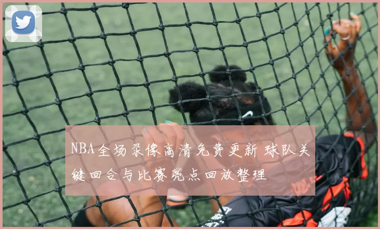 NBA全场录像高清免费更新 球队关键回合与比赛亮点回放整理