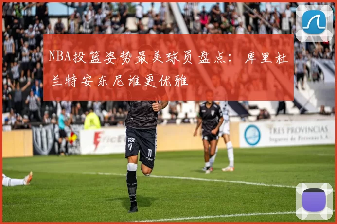 NBA投篮姿势最美球员盘点：库里杜兰特安东尼谁更优雅
