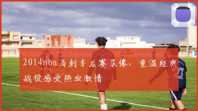 2014nba马刺季后赛录像，重温经典战役感受热血激情
