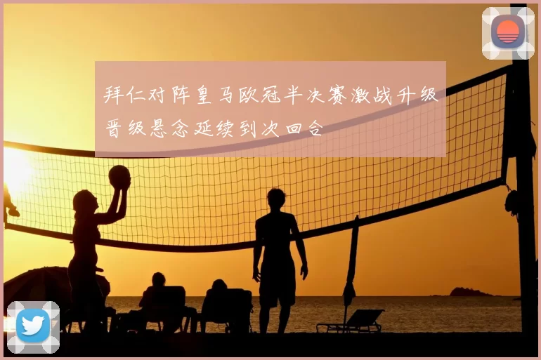 拜仁对阵皇马欧冠半决赛激战升级晋级悬念延续到次回合