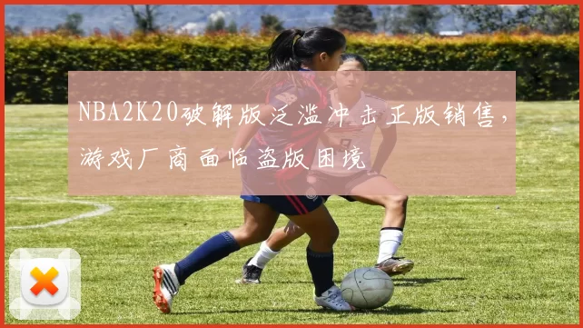 NBA2K20破解版泛滥冲击正版销售，游戏厂商面临盗版困境